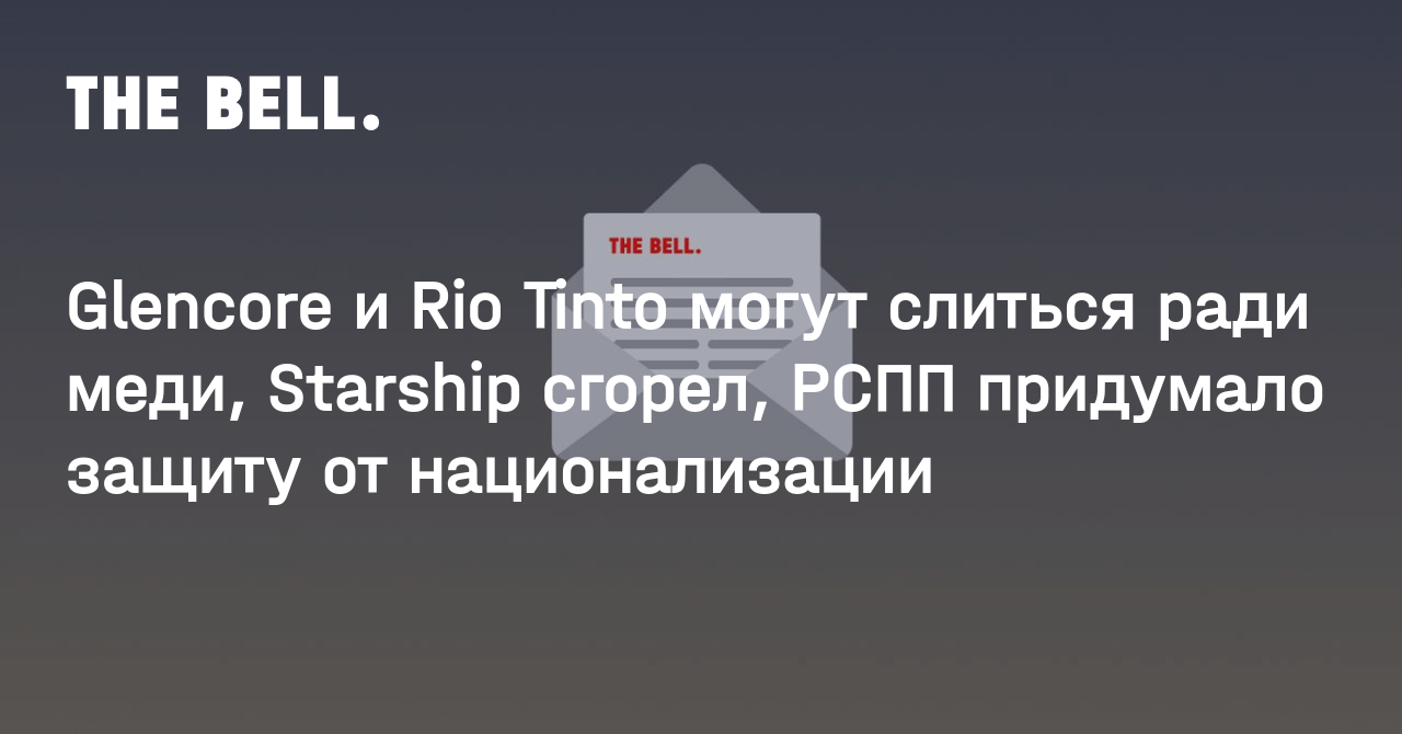 Glencore и Rio Tinto могут слиться ради меди, Starship сгорел, РСПП придумало защиту от национализации