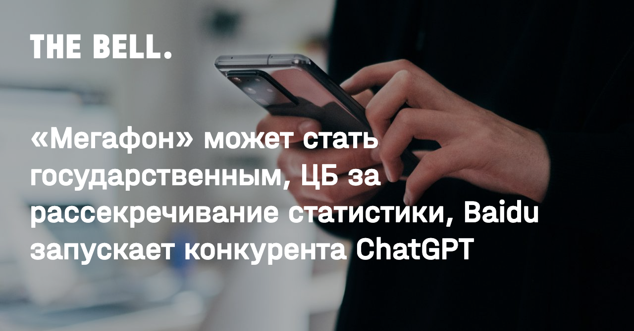 Мегафон» может стать государственным, ЦБ за рассекречивание статистики,  Baidu запускает конкурента ChatGPT